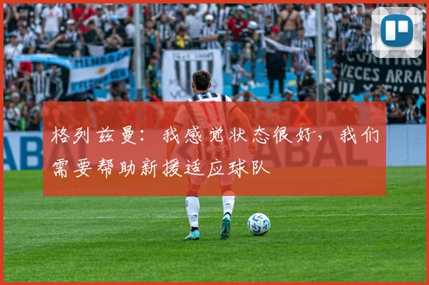 格列兹曼：我感觉状态很好，我们需要帮助新援适应球队